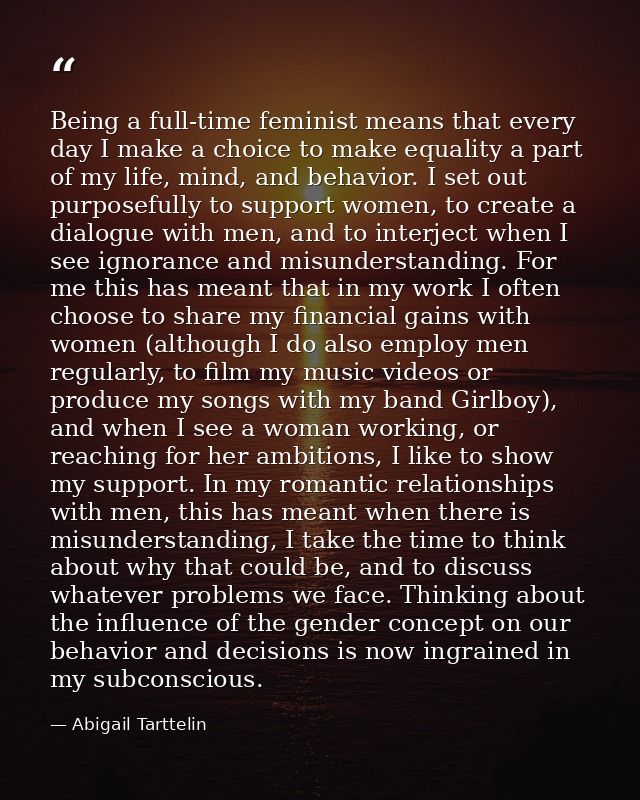Being a full-time feminist means that every day I make a choice to make equality a part of my life, mind, and behavior.  — Abigail Tarttelin