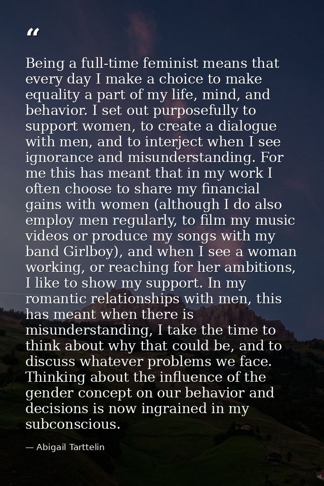 Being a full-time feminist means that every day I make a choice to make equality a part of my life, mind, and behavior.  — Abigail Tarttelin