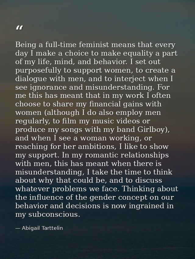 Being a full-time feminist means that every day I make a choice to make equality a part of my life, mind, and behavior.  — Abigail Tarttelin
