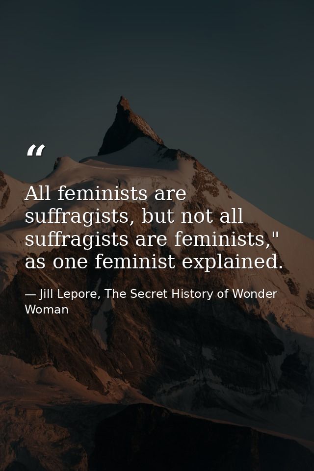 All feminists are suffragists, but not all suffragists are feminists," as one feminist explained. — Jill Lepore, The Secret History of Wonder Woman