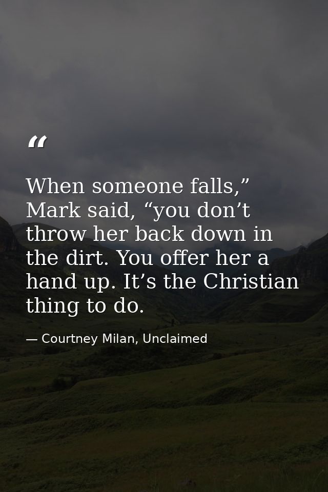 When someone falls,” Mark said, “you don’t throw her back down in the dirt. You offer her a hand up. It’s the Christian  — Courtney Milan, Unclaimed