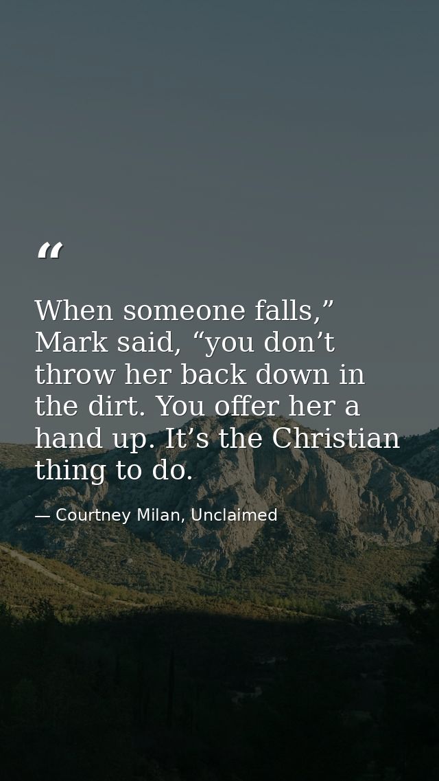When someone falls,” Mark said, “you don’t throw her back down in the dirt. You offer her a hand up. It’s the Christian  — Courtney Milan, Unclaimed