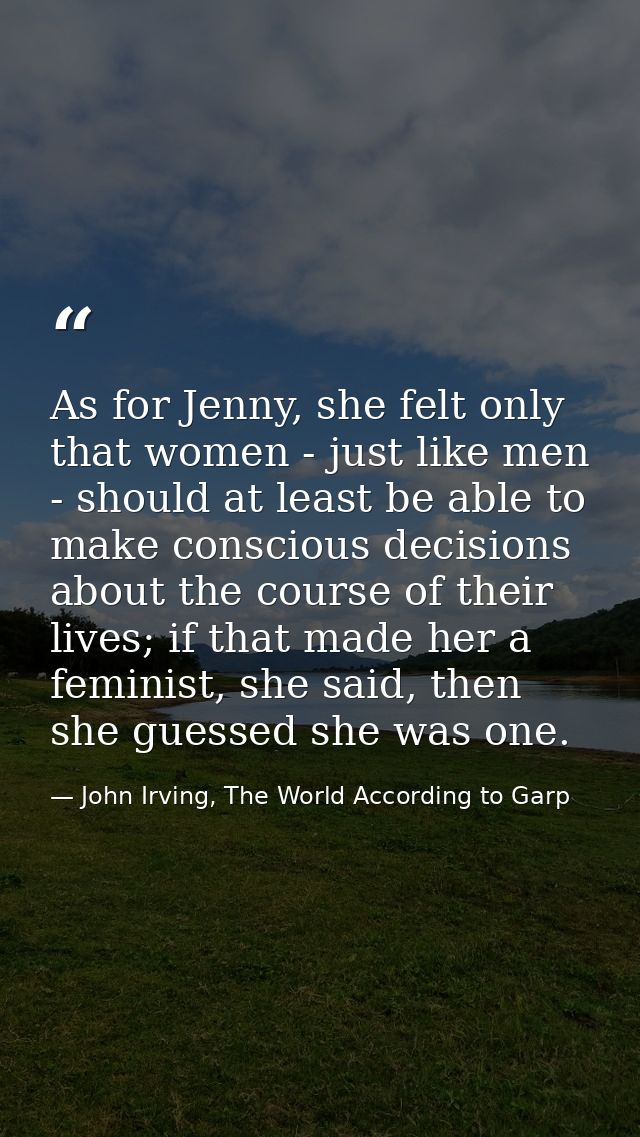 As for Jenny, she felt only that women - just like men - should at least be able to make conscious decisions about the c — John Irving, The World According to Garp