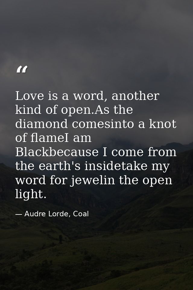 Love is a word, another kind of open.As the diamond comesinto a knot of flameI am Blackbecause I come from the earth's i — Audre Lorde, Coal