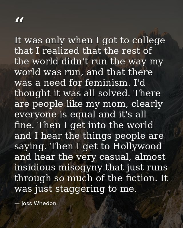 It was only when I got to college that I realized that the rest of the world didn't run the way my world was run, and th — Joss Whedon