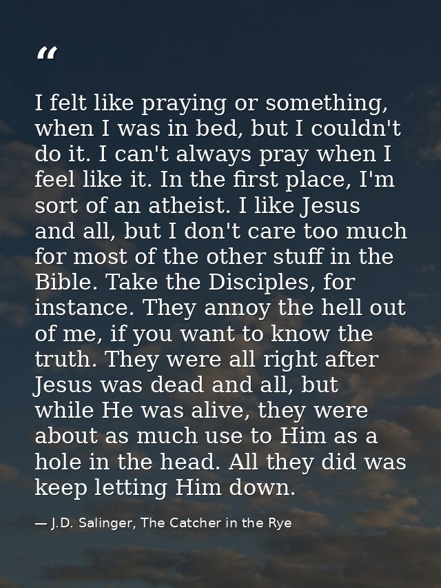 I felt like praying or something, when I was in bed, but I couldn't do it. I can't always pray when I feel like it. In t — J.D. Salinger, The Catcher in the Rye