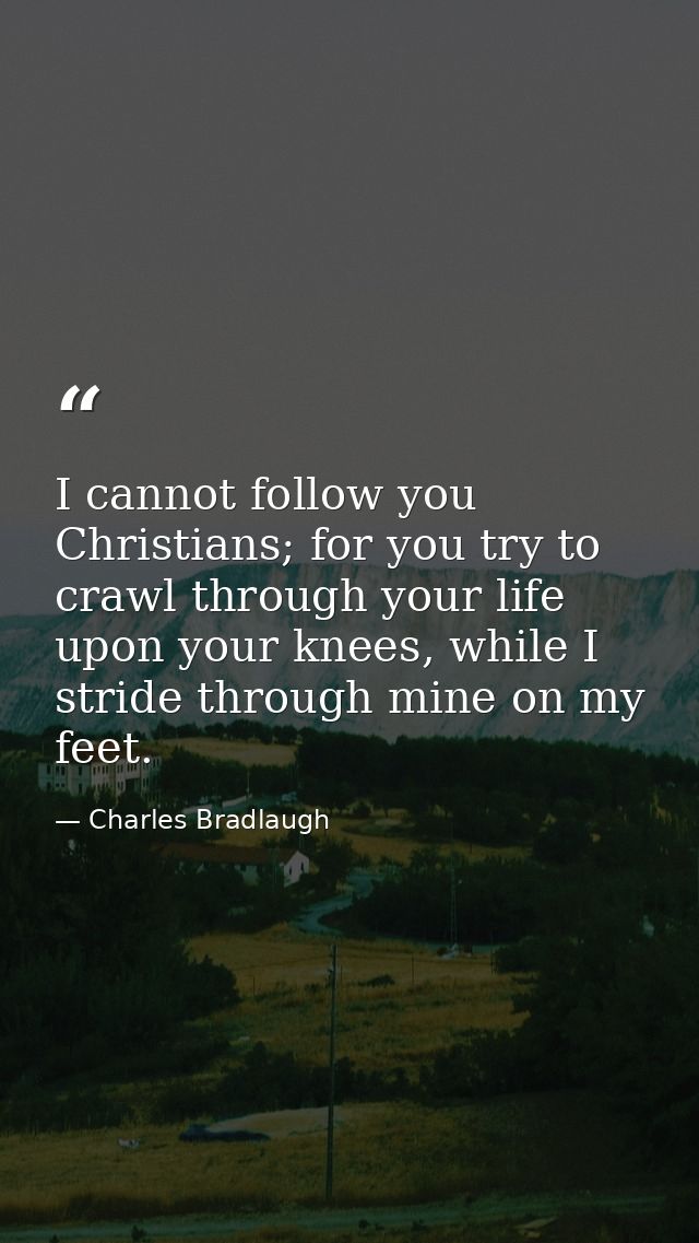 I cannot follow you Christians; for you try to crawl through your life upon your knees, while I stride through mine on m — Charles Bradlaugh