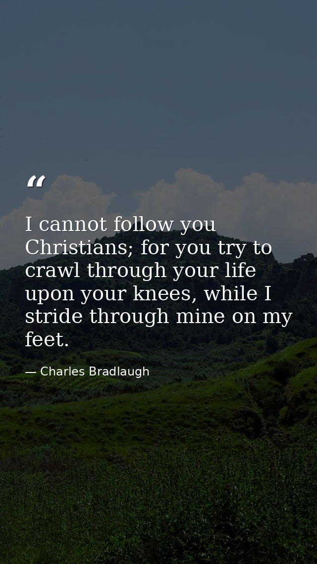 I cannot follow you Christians; for you try to crawl through your life upon your knees, while I stride through mine on m — Charles Bradlaugh