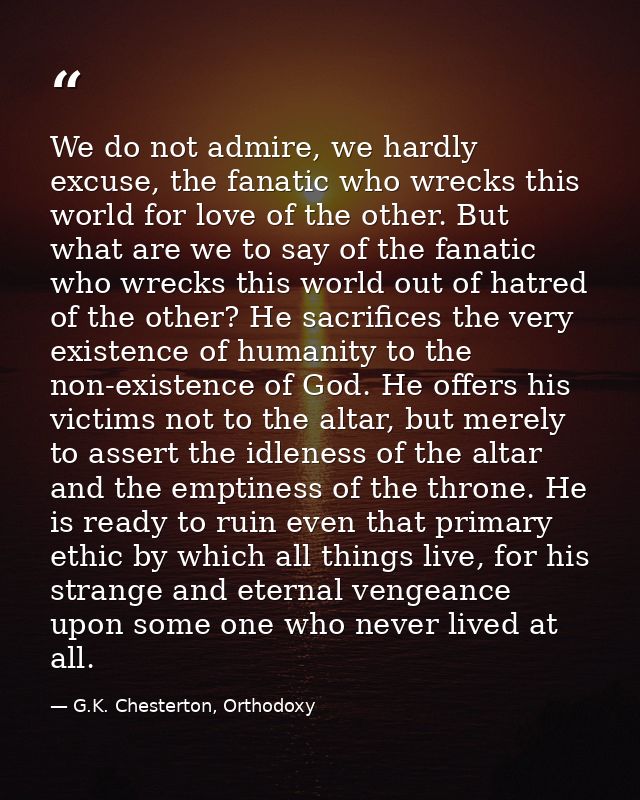 We do not admire, we hardly excuse, the fanatic who wrecks this world for love of the other. But what are we to say of t — G.K. Chesterton, Orthodoxy