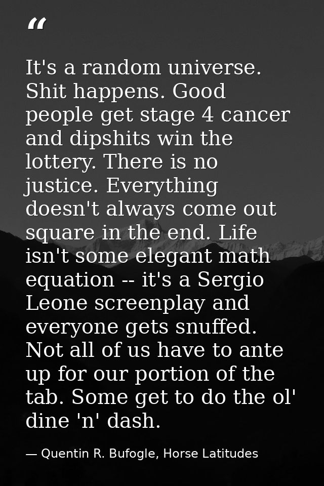 It's a random universe. Shit happens. Good people get stage 4 cancer and dipshits win the lottery. There is no justice.  — Quentin R. Bufogle, Horse Latitudes
