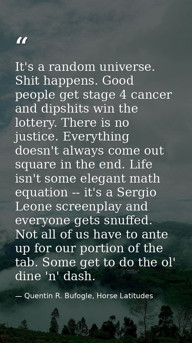 It's a random universe. Shit happens. Good people get stage 4 cancer and dipshits win the lottery. There is no justice.  — Quentin R. Bufogle, Horse Latitudes