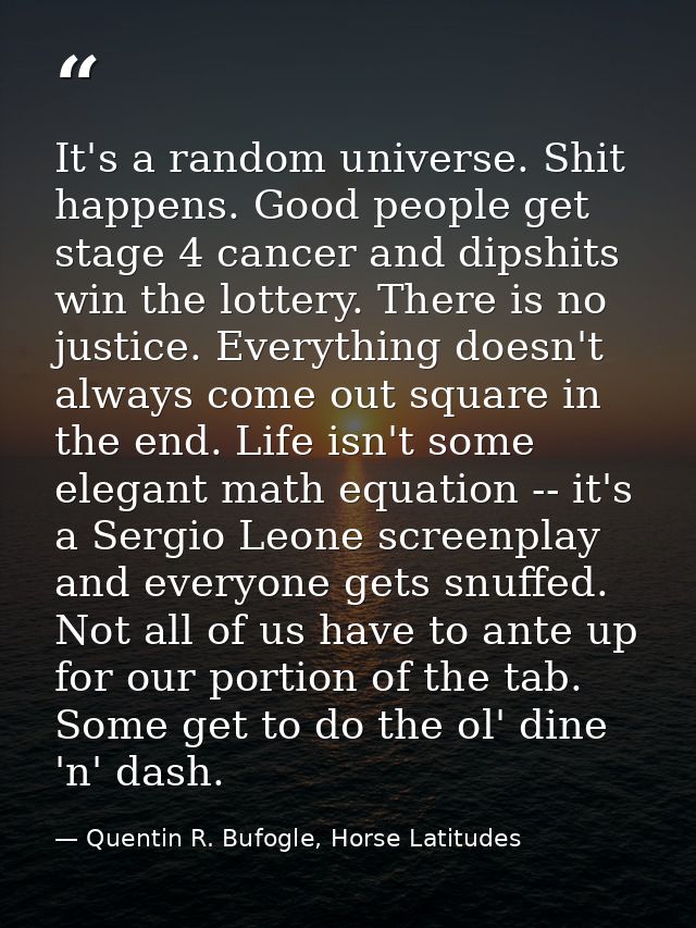 It's a random universe. Shit happens. Good people get stage 4 cancer and dipshits win the lottery. There is no justice.  — Quentin R. Bufogle, Horse Latitudes