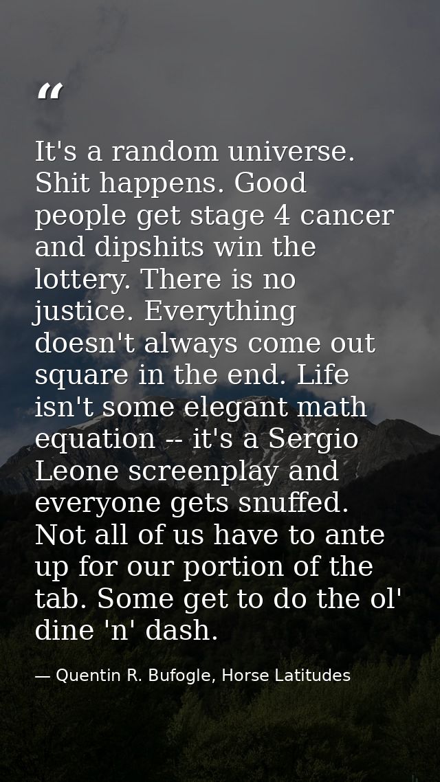 It's a random universe. Shit happens. Good people get stage 4 cancer and dipshits win the lottery. There is no justice.  — Quentin R. Bufogle, Horse Latitudes