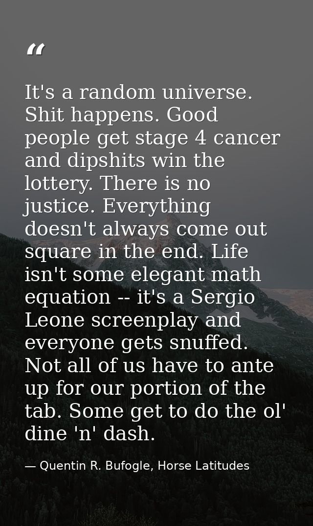 It's a random universe. Shit happens. Good people get stage 4 cancer and dipshits win the lottery. There is no justice.  — Quentin R. Bufogle, Horse Latitudes