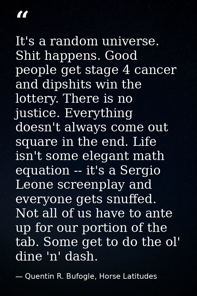 It's a random universe. Shit happens. Good people get stage 4 cancer and dipshits win the lottery. There is no justice.  — Quentin R. Bufogle, Horse Latitudes