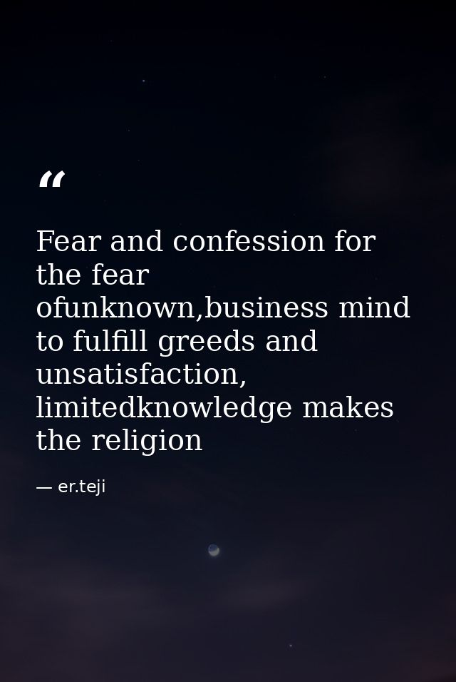 Fear and confession for the fear ofunknown,business mind to fulfill greeds and unsatisfaction, limitedknowledge makes th — er.teji