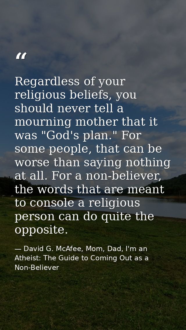 Regardless of your religious beliefs, you should never tell a mourning mother that it was "God's plan." For some people, — David G. McAfee, Mom, Dad, I'm an Atheist: The Guide to Coming Out as a Non-Believer