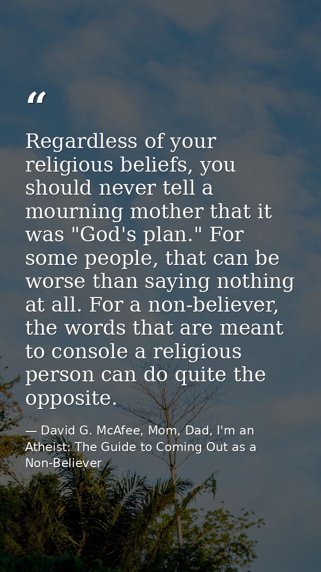 Regardless of your religious beliefs, you should never tell a mourning mother that it was "God's plan." For some people, — David G. McAfee, Mom, Dad, I'm an Atheist: The Guide to Coming Out as a Non-Believer