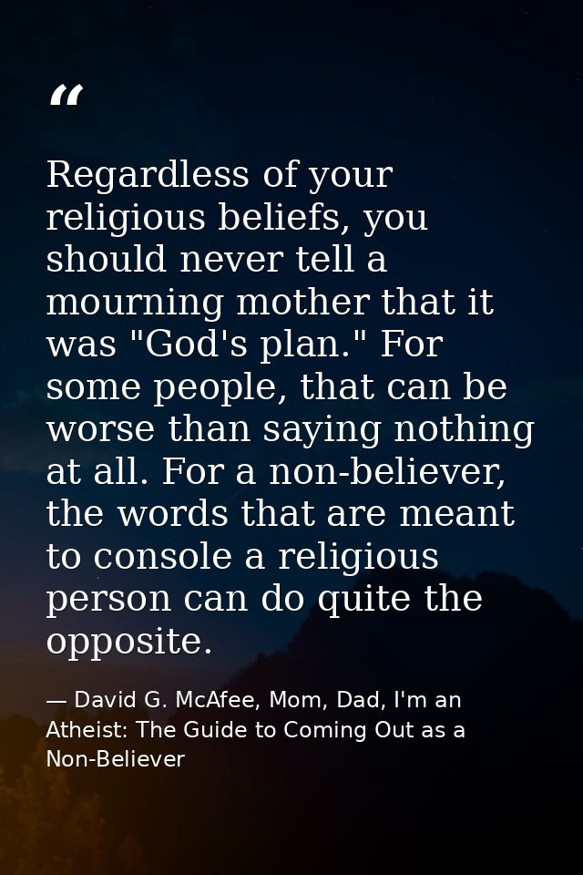 Regardless of your religious beliefs, you should never tell a mourning mother that it was "God's plan." For some people, — David G. McAfee, Mom, Dad, I'm an Atheist: The Guide to Coming Out as a Non-Believer