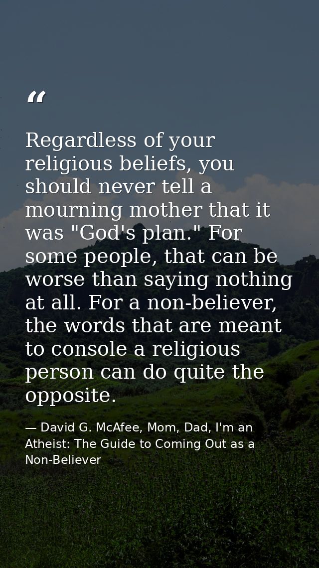 Regardless of your religious beliefs, you should never tell a mourning mother that it was "God's plan." For some people, — David G. McAfee, Mom, Dad, I'm an Atheist: The Guide to Coming Out as a Non-Believer