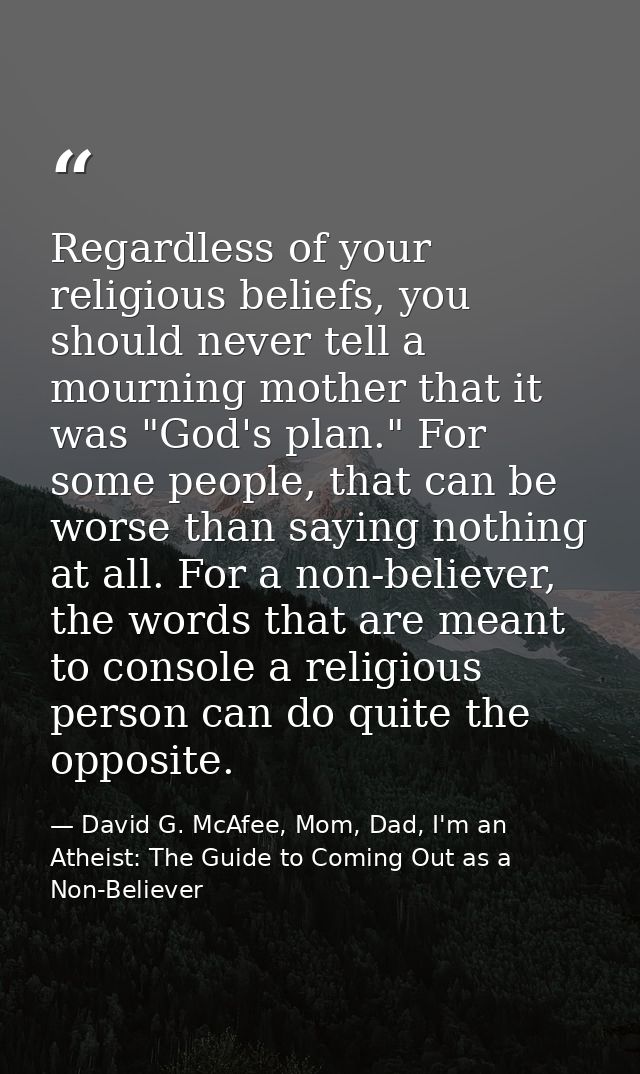 Regardless of your religious beliefs, you should never tell a mourning mother that it was "God's plan." For some people, — David G. McAfee, Mom, Dad, I'm an Atheist: The Guide to Coming Out as a Non-Believer