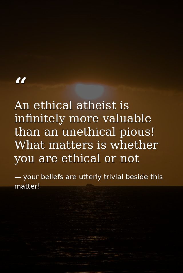 An ethical atheist is infinitely more valuable than an unethical pious! What matters is whether you are ethical or not — your beliefs are utterly trivial beside this matter!