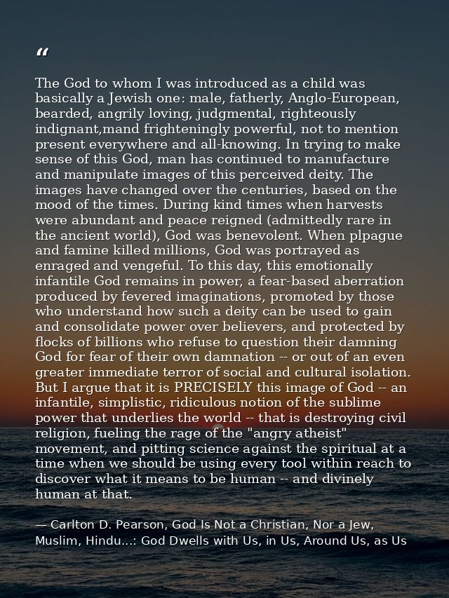 The God to whom I was introduced as a child was basically a Jewish one: male, fatherly, Anglo-European, bearded, angrily — Carlton D. Pearson, God Is Not a Christian, Nor a Jew, Muslim, Hindu...: God Dwells with Us, in Us, Around Us, as Us