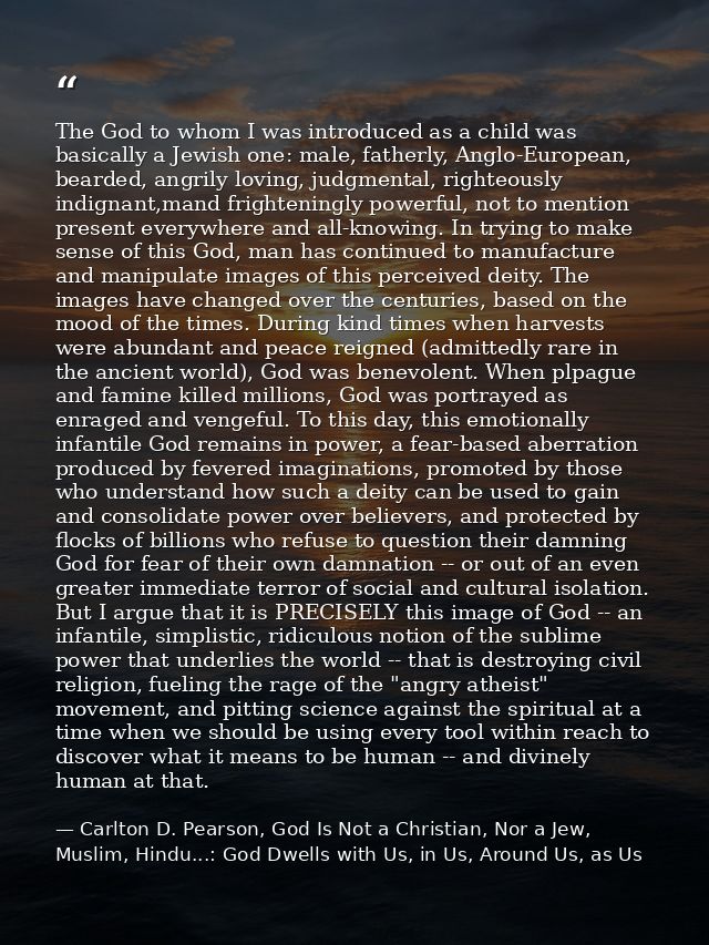The God to whom I was introduced as a child was basically a Jewish one: male, fatherly, Anglo-European, bearded, angrily — Carlton D. Pearson, God Is Not a Christian, Nor a Jew, Muslim, Hindu...: God Dwells with Us, in Us, Around Us, as Us