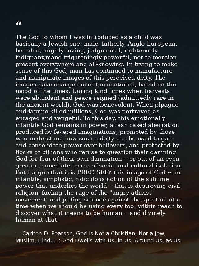 The God to whom I was introduced as a child was basically a Jewish one: male, fatherly, Anglo-European, bearded, angrily — Carlton D. Pearson, God Is Not a Christian, Nor a Jew, Muslim, Hindu...: God Dwells with Us, in Us, Around Us, as Us