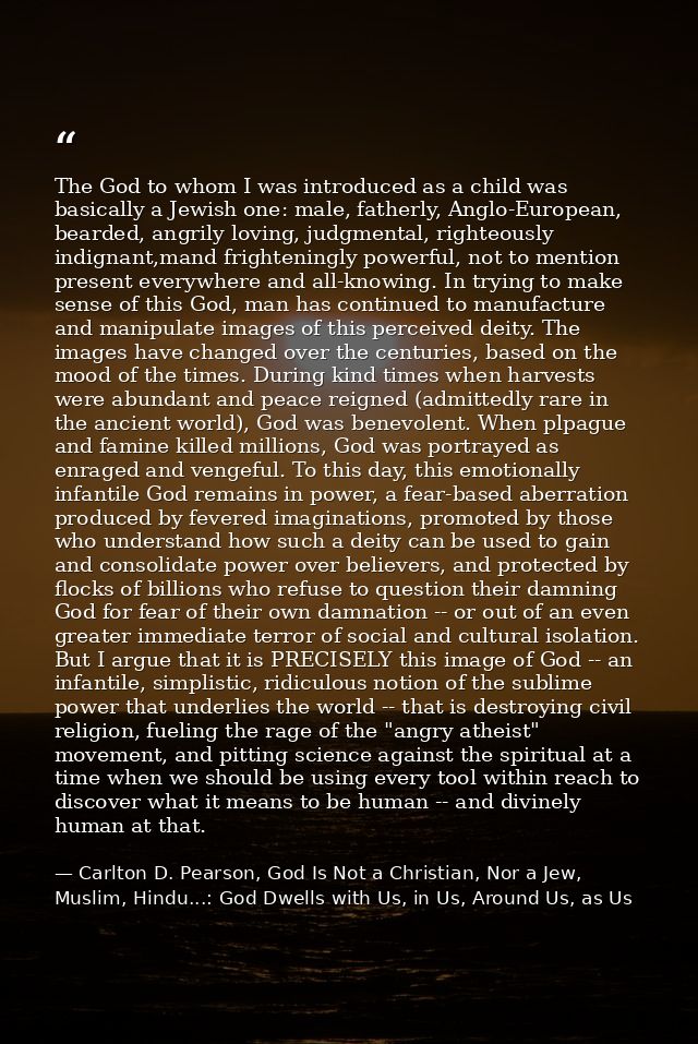 The God to whom I was introduced as a child was basically a Jewish one: male, fatherly, Anglo-European, bearded, angrily — Carlton D. Pearson, God Is Not a Christian, Nor a Jew, Muslim, Hindu...: God Dwells with Us, in Us, Around Us, as Us