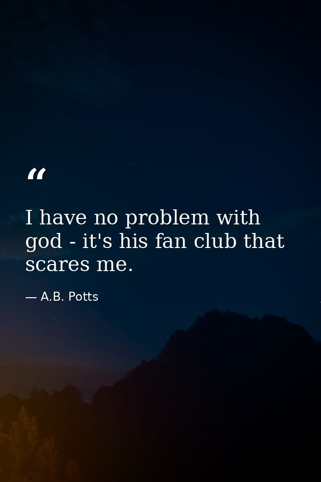 I have no problem with god - it's his fan club that scares me. — A.B. Potts