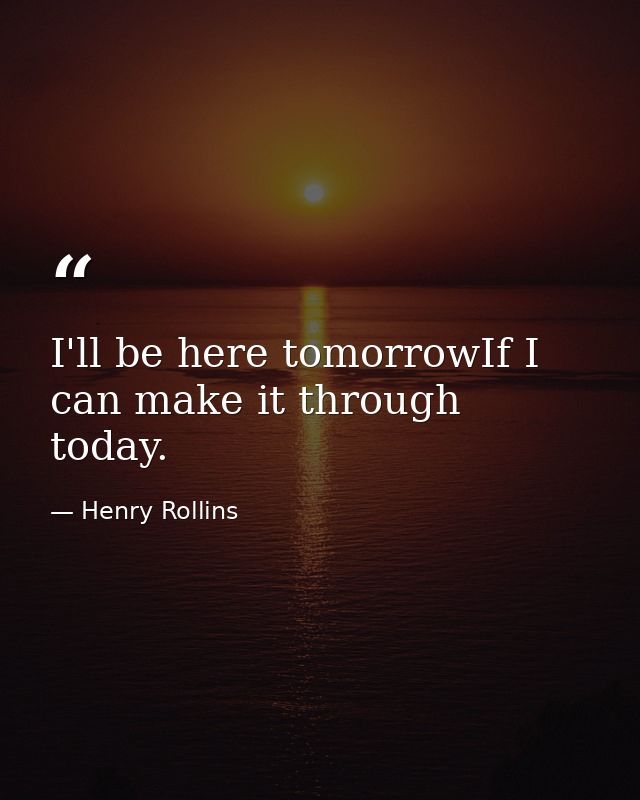 I'll be here tomorrowIf I can make it through today. — Henry Rollins