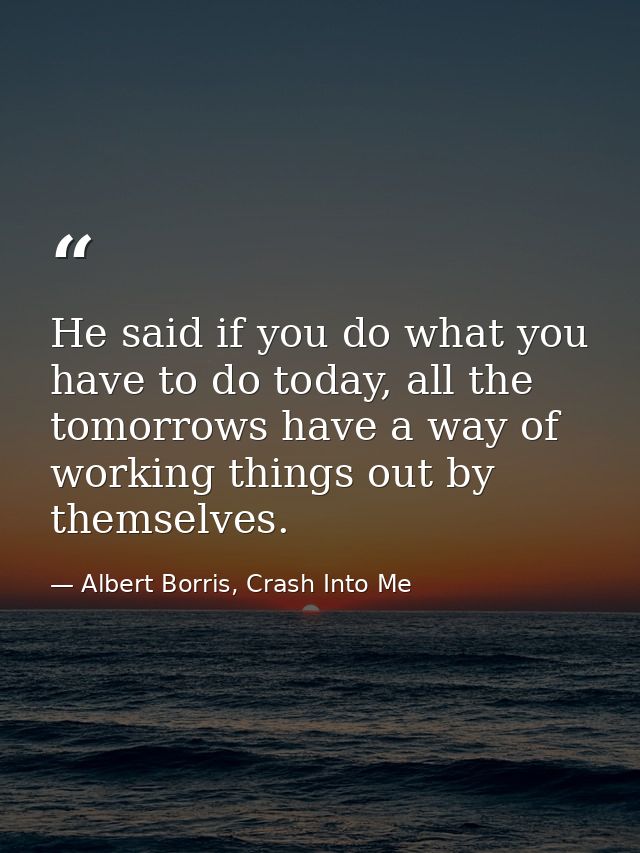 He said if you do what you have to do today, all the tomorrows have a way of working things out by themselves. — Albert Borris, Crash Into Me