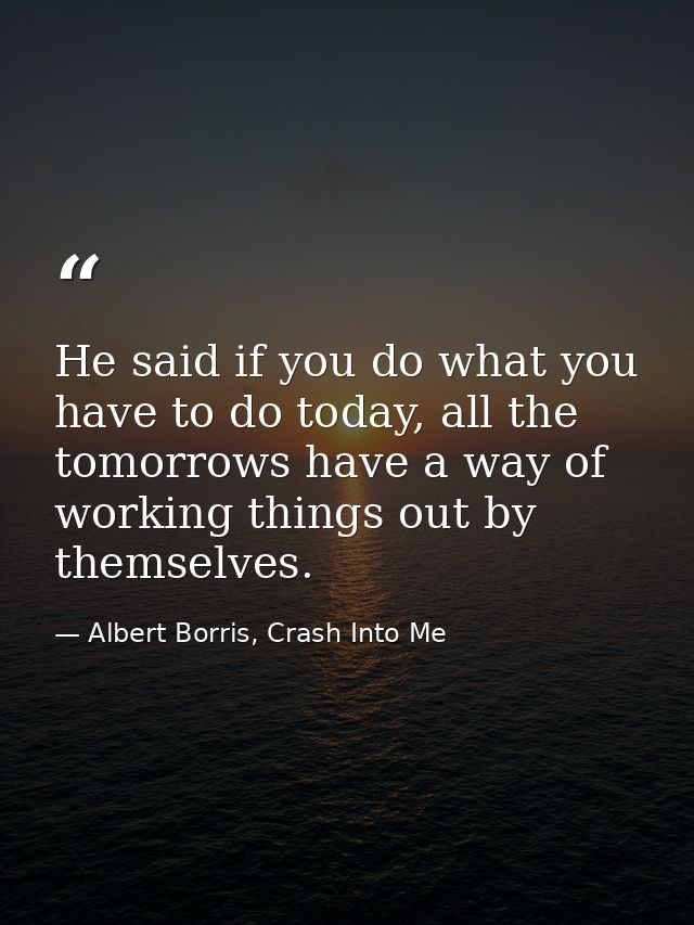 He said if you do what you have to do today, all the tomorrows have a way of working things out by themselves. — Albert Borris, Crash Into Me