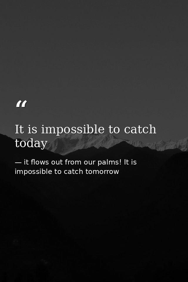 It is impossible to catch today — it flows out from our palms! It is impossible to catch tomorrow
