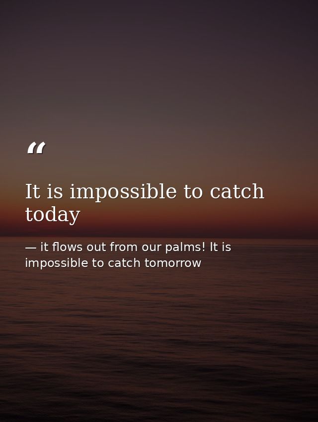 It is impossible to catch today — it flows out from our palms! It is impossible to catch tomorrow