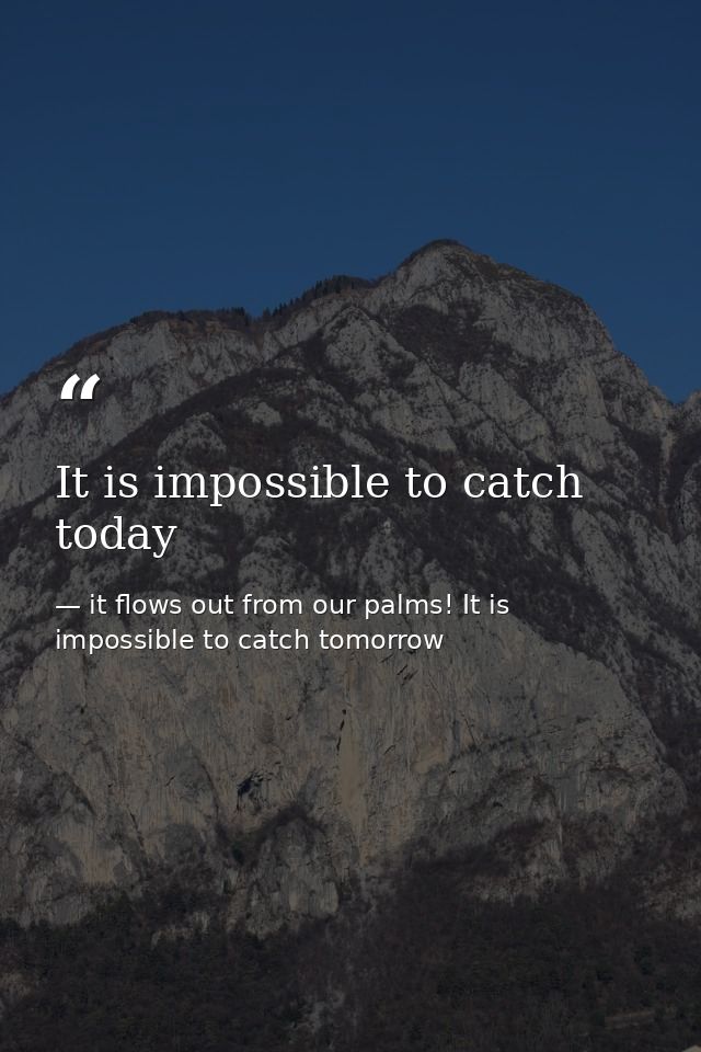 It is impossible to catch today — it flows out from our palms! It is impossible to catch tomorrow