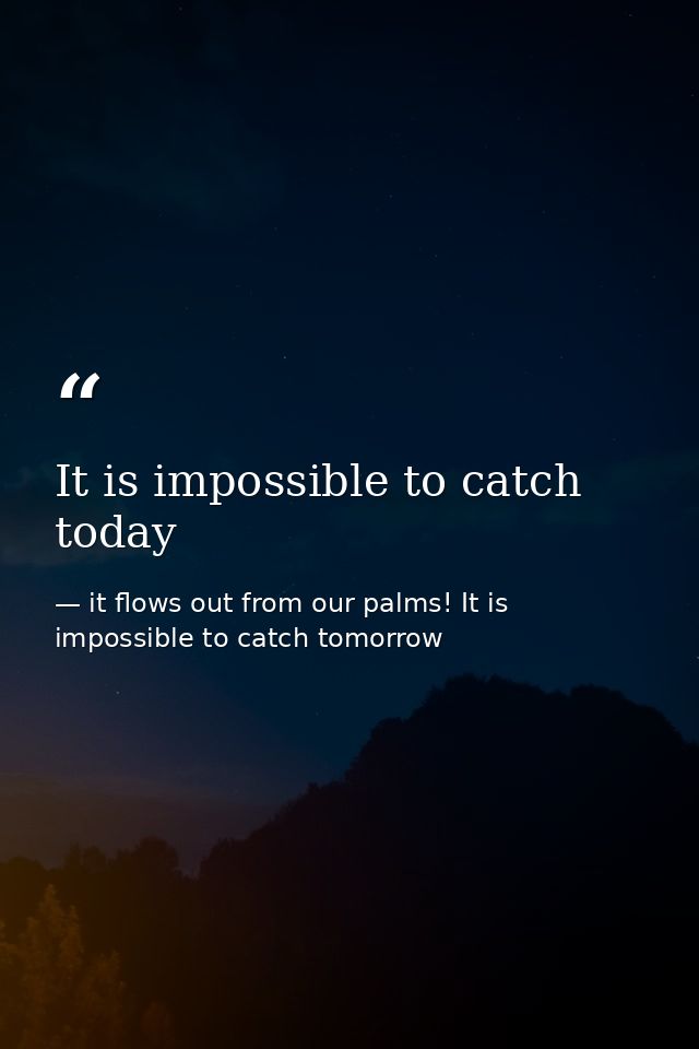 It is impossible to catch today — it flows out from our palms! It is impossible to catch tomorrow