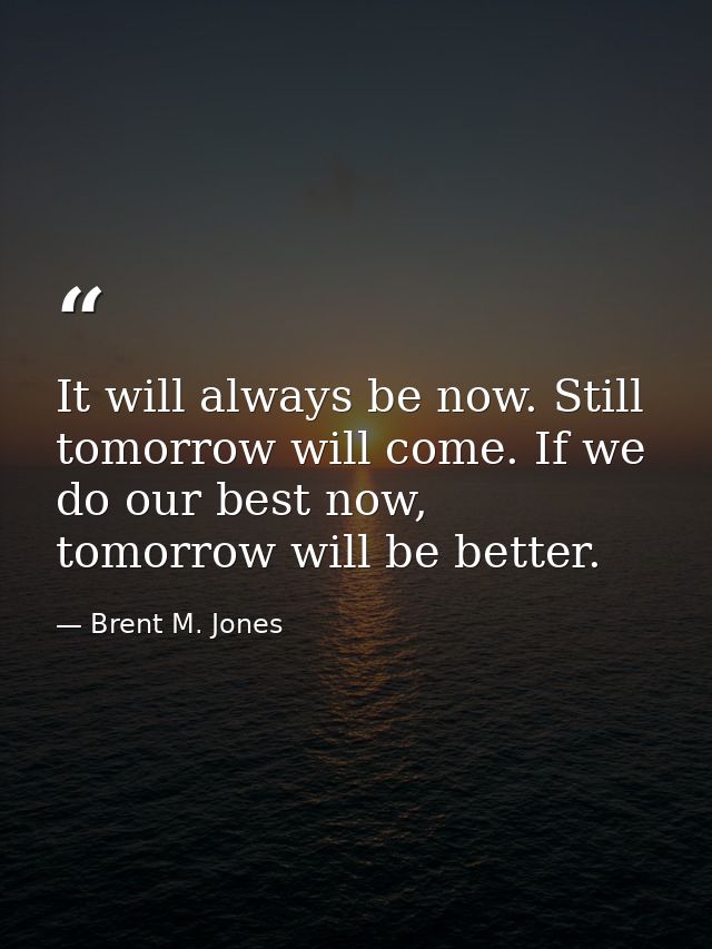 It will always be now. Still tomorrow will come. If we do our best now, tomorrow will be better. — Brent M. Jones
