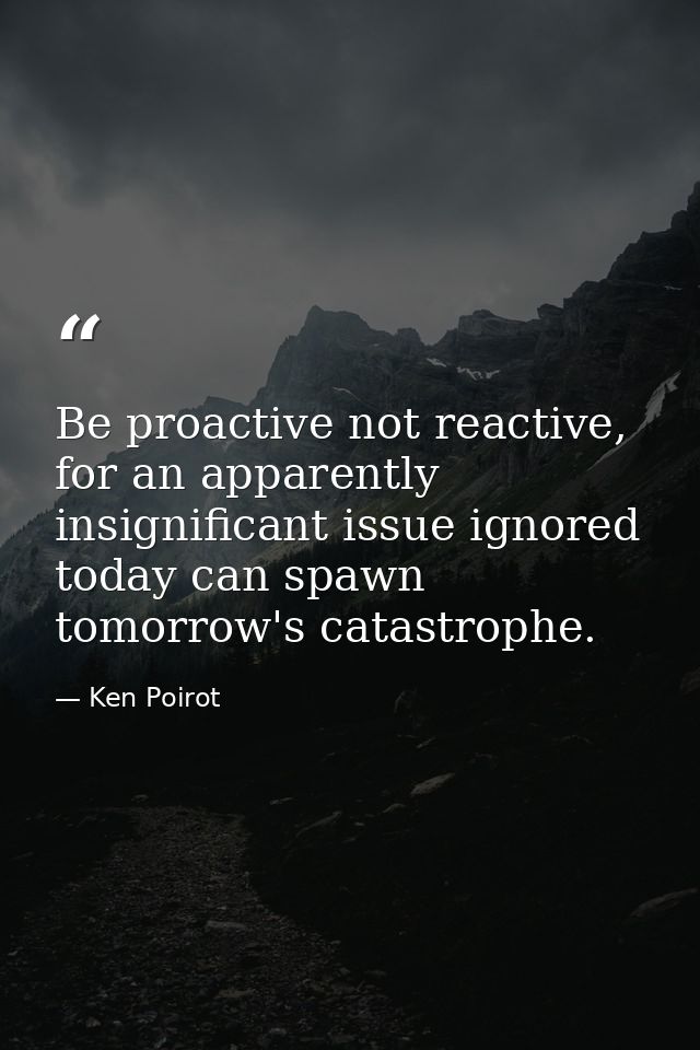 Be proactive not reactive, for an apparently insignificant issue ignored today can spawn tomorrow's catastrophe. — Ken Poirot