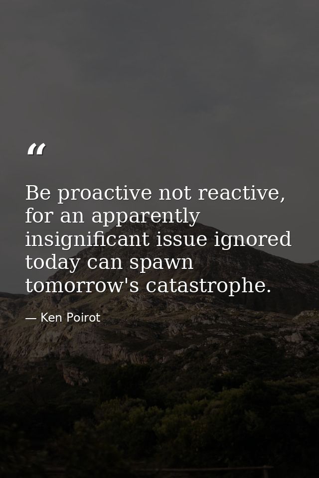 Be proactive not reactive, for an apparently insignificant issue ignored today can spawn tomorrow's catastrophe. — Ken Poirot