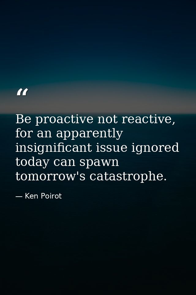 Be proactive not reactive, for an apparently insignificant issue ignored today can spawn tomorrow's catastrophe. — Ken Poirot
