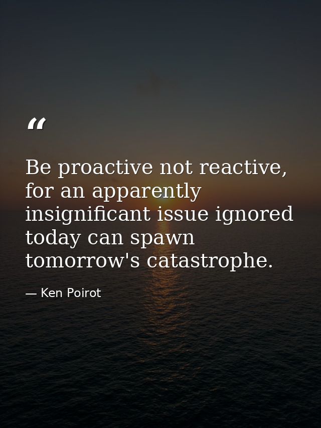 Be proactive not reactive, for an apparently insignificant issue ignored today can spawn tomorrow's catastrophe. — Ken Poirot