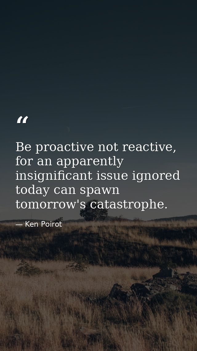 Be proactive not reactive, for an apparently insignificant issue ignored today can spawn tomorrow's catastrophe. — Ken Poirot