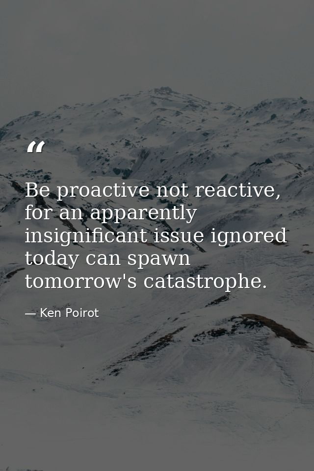 Be proactive not reactive, for an apparently insignificant issue ignored today can spawn tomorrow's catastrophe. — Ken Poirot