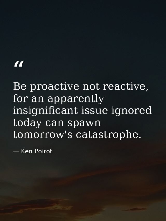 Be proactive not reactive, for an apparently insignificant issue ignored today can spawn tomorrow's catastrophe. — Ken Poirot