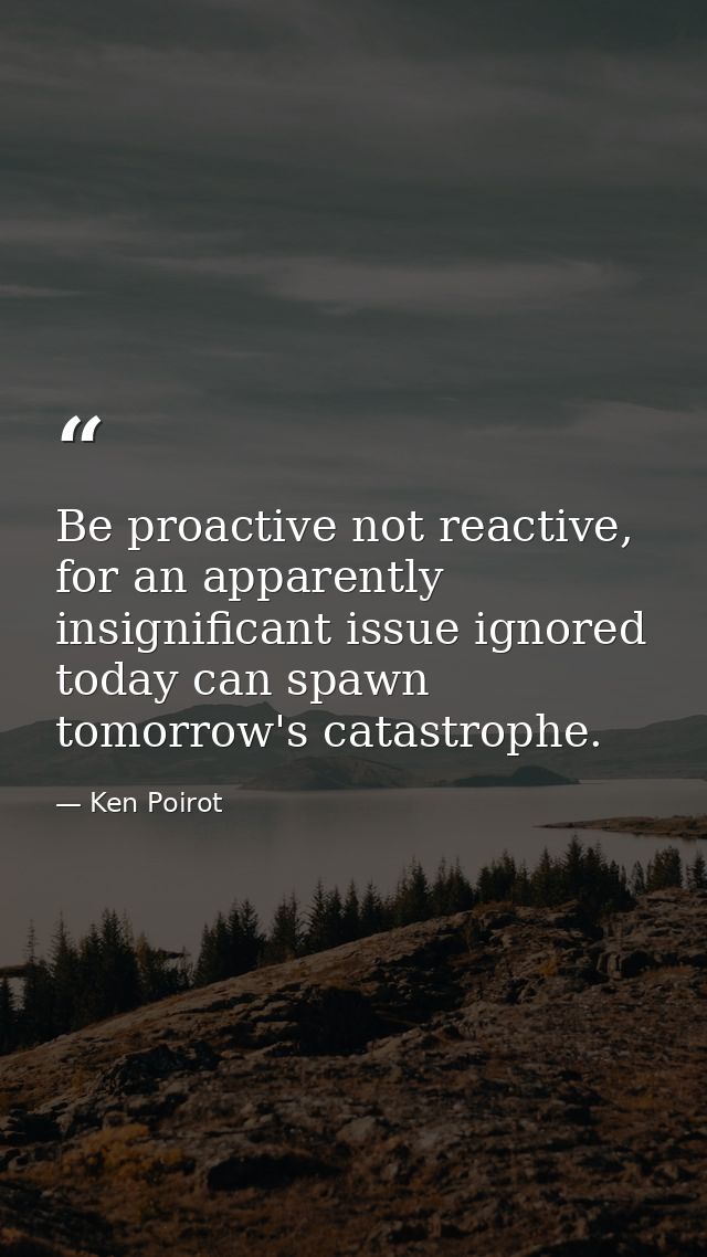 Be proactive not reactive, for an apparently insignificant issue ignored today can spawn tomorrow's catastrophe. — Ken Poirot