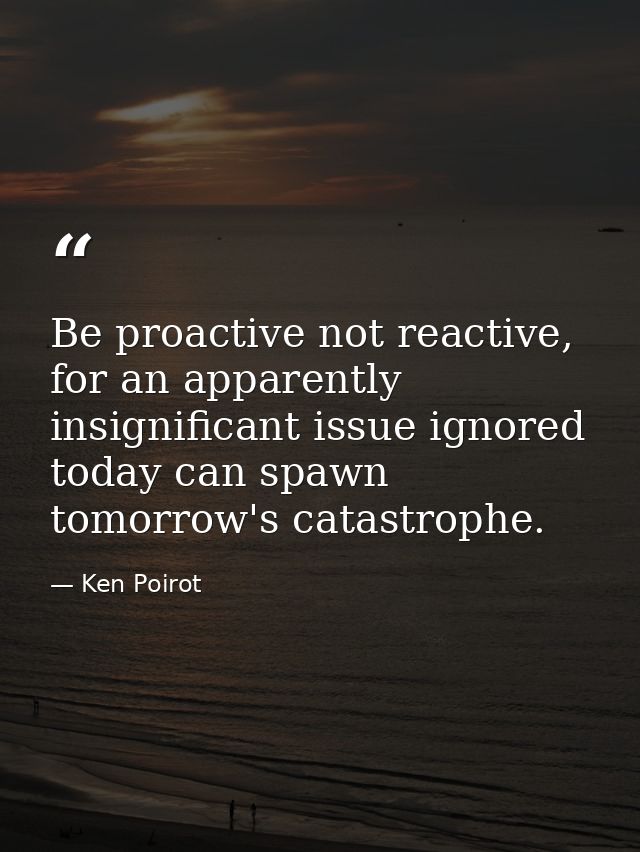 Be proactive not reactive, for an apparently insignificant issue ignored today can spawn tomorrow's catastrophe. — Ken Poirot