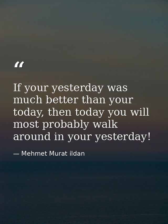 If your yesterday was much better than your today, then today you will most probably walk around in your yesterday! — Mehmet Murat ildan