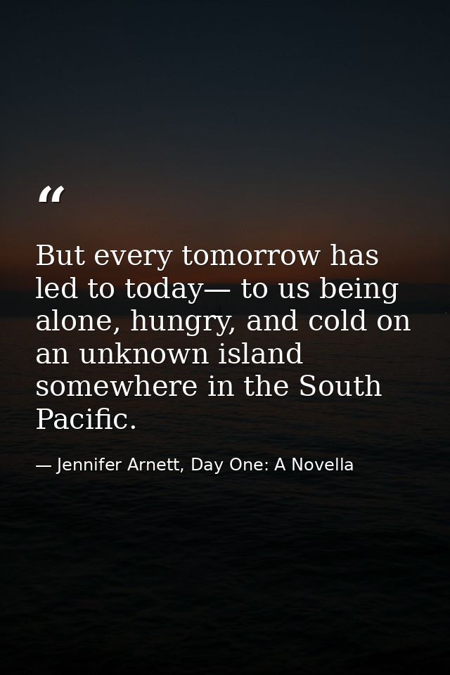 But every tomorrow has led to today— to us being alone, hungry, and cold on an unknown island somewhere in the South Pac — Jennifer Arnett, Day One: A Novella